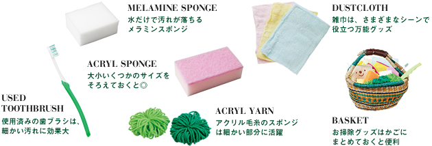 MELAMINE SPONGE：水だけで汚れが落ちるメラミンスポンジ／DUSTCLOTH：雑巾は、さまざまなシーンで役立つ万能グッズ／USED TOOTHBRUSH：使用済みの歯ブラシは、細かい汚れに効果大／ACRYL SPONGE：大小いくつかのサイズをそろえておくと◎／ACRYL YARN：アクリル毛糸のスポンジは細かい部分に活躍／BASKET：お掃除グッズはかごにまとめておくと便利